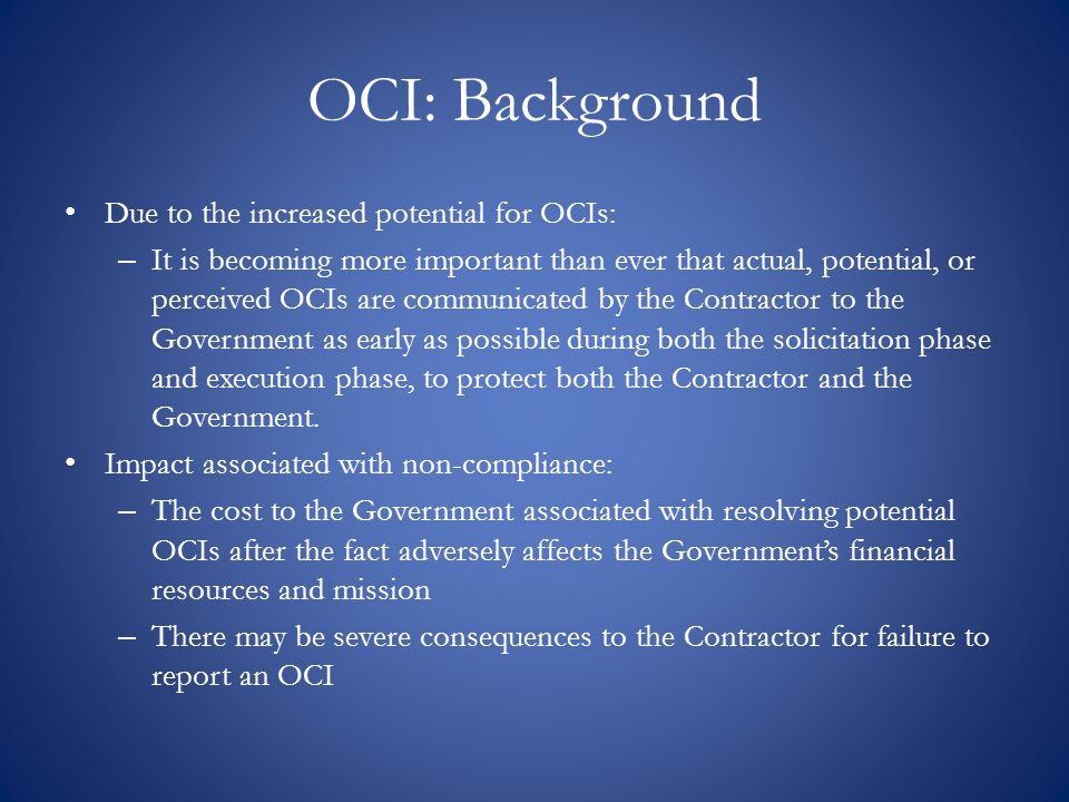 OCI: Background Due to the increased potential for OCIs: – It is becoming more important than ever that actual, potential, or perceived OCIs are communicated by the Contractor to the Government as early as possible during both the solicitation phase and execution phase, to protect both the Contractor and the Government.