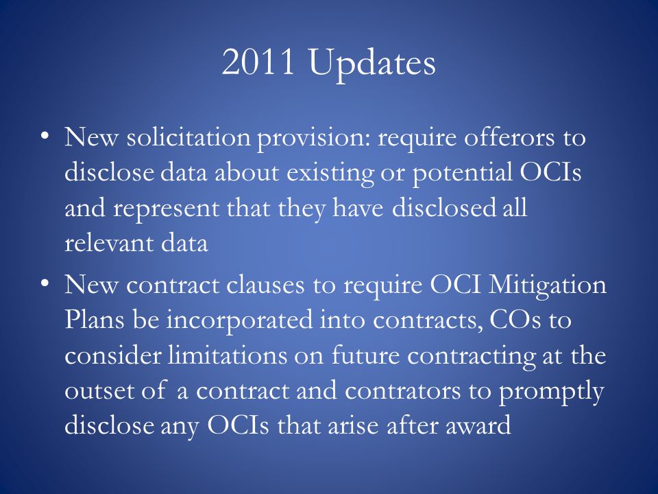 2011 Updates New solicitation provision: require offerors to disclose data about existing or potential OCIs and represent that they have disclosed all relevant data New contract clauses to require OCI Mitigation Plans be incorporated into contracts, COs to consider limitations on future contracting at the outset of a contract and contrators to promptly disclose any OCIs that arise after award