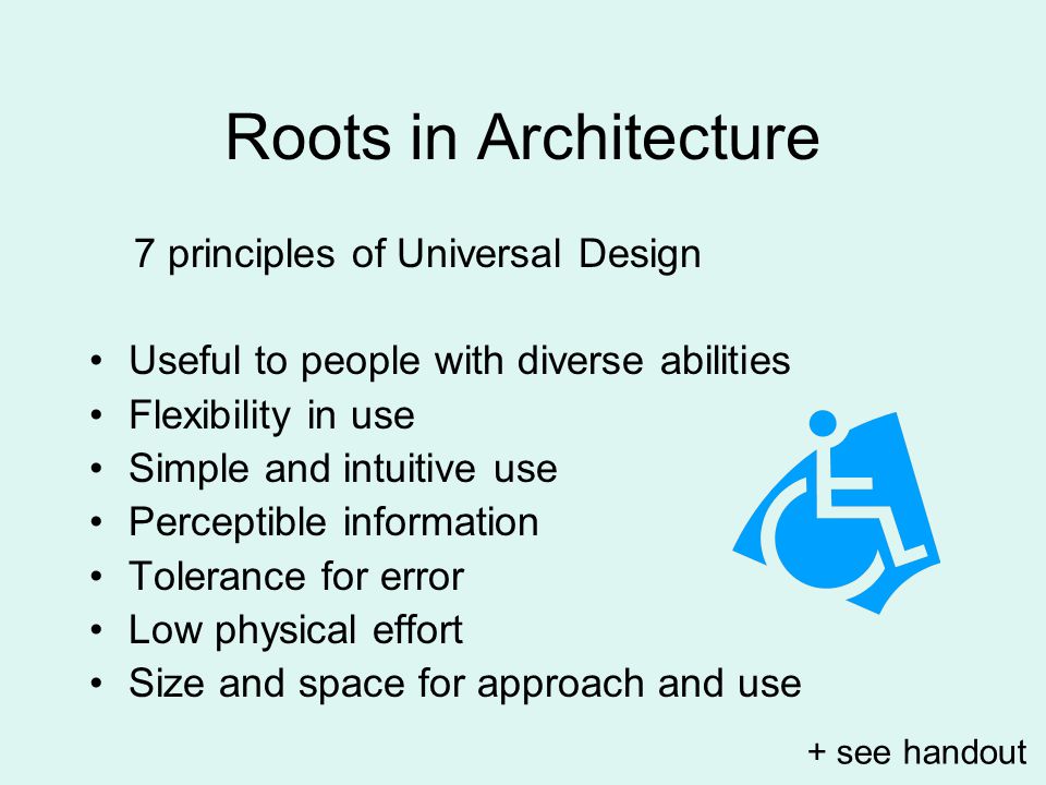 Roots in Architecture 7 principles of Universal Design Useful to people with diverse abilities Flexibility in use Simple and intuitive use Perceptible information Tolerance for error Low physical effort Size and space for approach and use + see handout