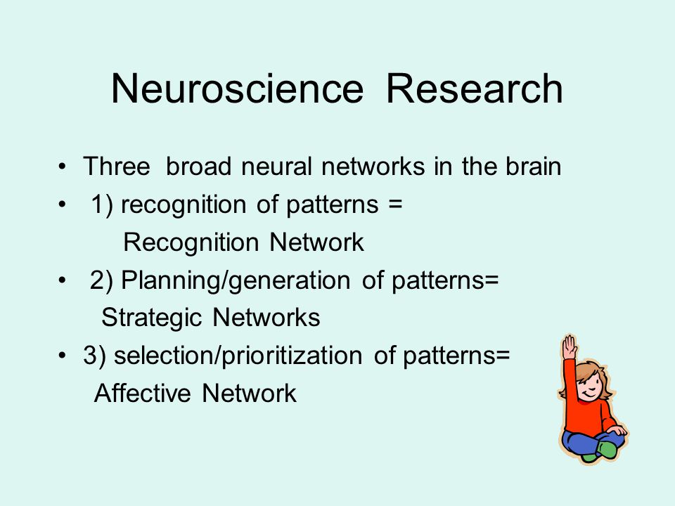 Neuroscience Research Three broad neural networks in the brain 1) recognition of patterns = Recognition Network 2) Planning/generation of patterns= Strategic Networks 3) selection/prioritization of patterns= Affective Network