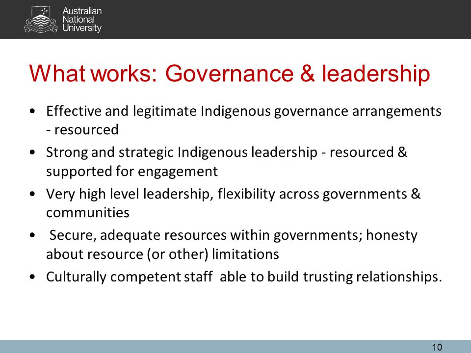 What works: Governance & leadership Effective and legitimate Indigenous governance arrangements - resourced Strong and strategic Indigenous leadership - resourced & supported for engagement Very high level leadership, flexibility across governments & communities Secure, adequate resources within governments; honesty about resource (or other) limitations Culturally competent staff able to build trusting relationships.