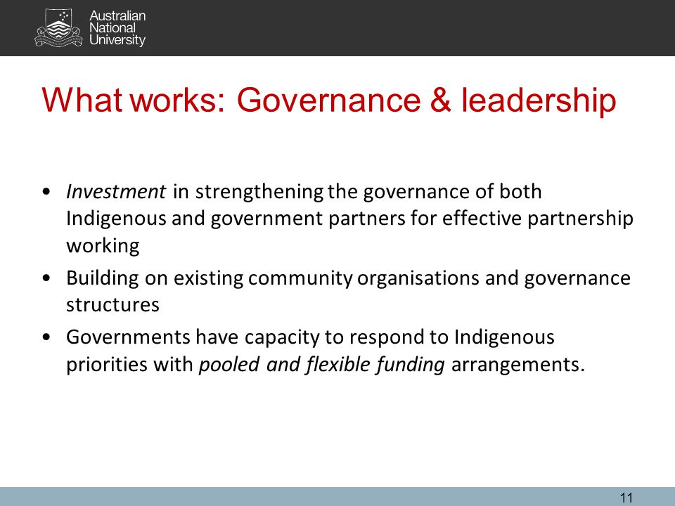 What works: Governance & leadership Investment in strengthening the governance of both Indigenous and government partners for effective partnership working Building on existing community organisations and governance structures Governments have capacity to respond to Indigenous priorities with pooled and flexible funding arrangements.