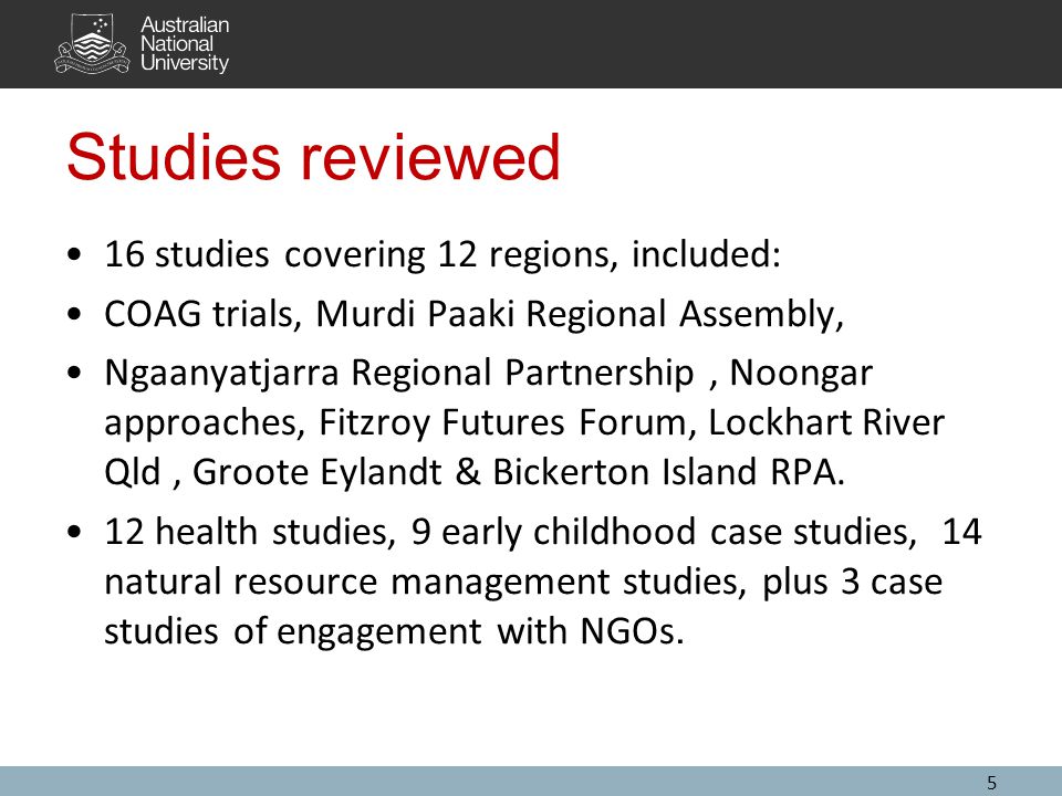 5 Studies reviewed 16 studies covering 12 regions, included: COAG trials, Murdi Paaki Regional Assembly, Ngaanyatjarra Regional Partnership, Noongar approaches, Fitzroy Futures Forum, Lockhart River Qld, Groote Eylandt & Bickerton Island RPA.