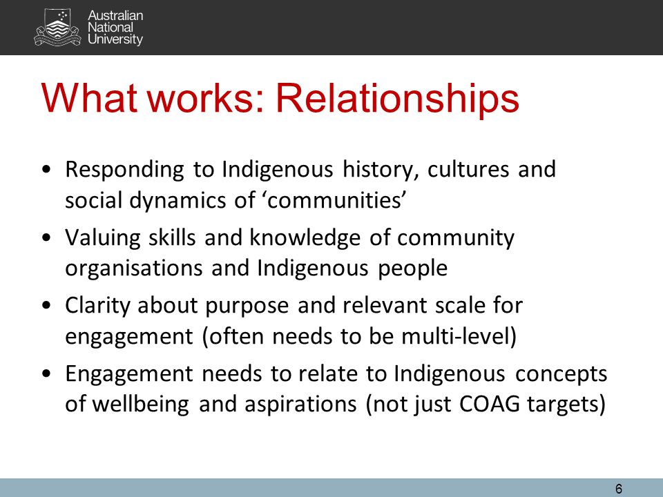 What works: Relationships Responding to Indigenous history, cultures and social dynamics of ‘communities’ Valuing skills and knowledge of community organisations and Indigenous people Clarity about purpose and relevant scale for engagement (often needs to be multi-level) Engagement needs to relate to Indigenous concepts of wellbeing and aspirations (not just COAG targets) 6