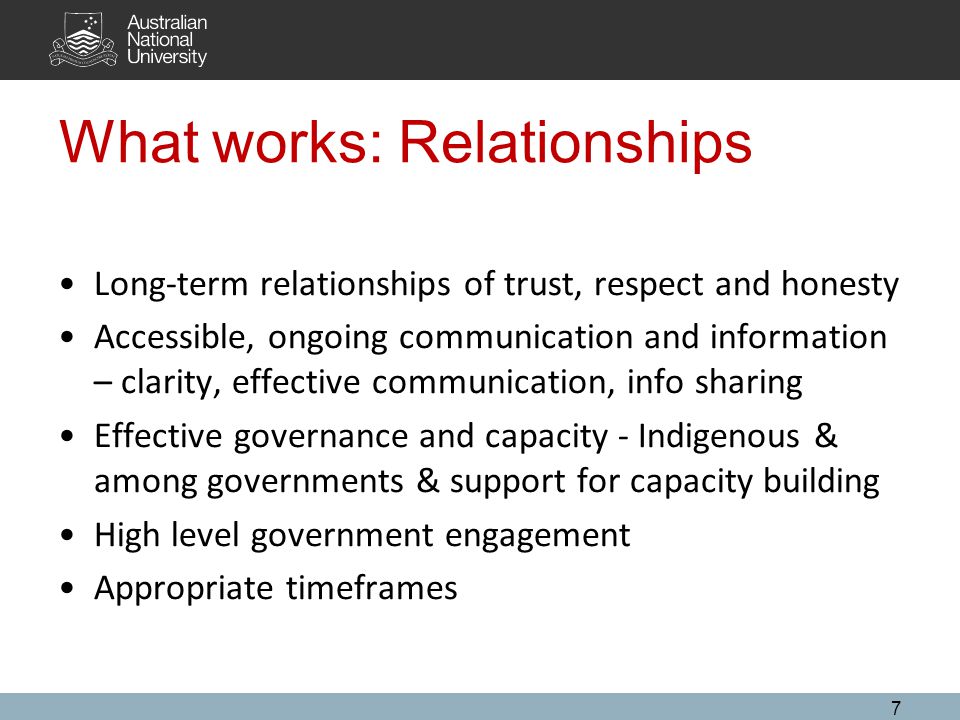 What works: Relationships Long-term relationships of trust, respect and honesty Accessible, ongoing communication and information – clarity, effective communication, info sharing Effective governance and capacity - Indigenous & among governments & support for capacity building High level government engagement Appropriate timeframes 7