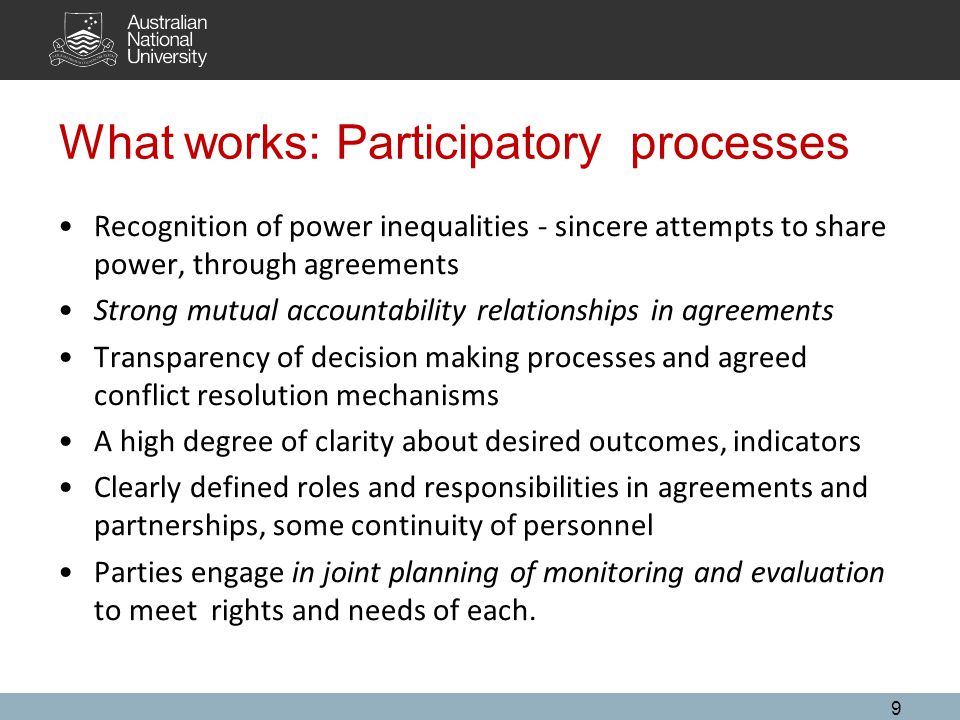 What works: Participatory processes Recognition of power inequalities - sincere attempts to share power, through agreements Strong mutual accountability relationships in agreements Transparency of decision making processes and agreed conflict resolution mechanisms A high degree of clarity about desired outcomes, indicators Clearly defined roles and responsibilities in agreements and partnerships, some continuity of personnel Parties engage in joint planning of monitoring and evaluation to meet rights and needs of each.
