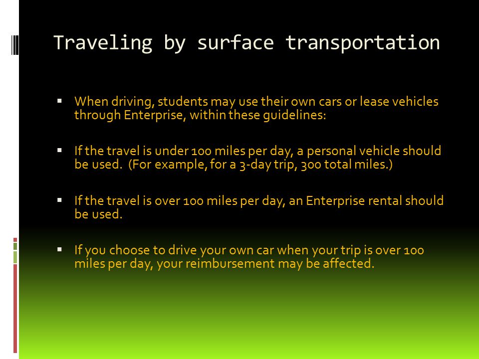 Traveling by surface transportation  When driving, students may use their own cars or lease vehicles through Enterprise, within these guidelines:  If the travel is under 100 miles per day, a personal vehicle should be used.
