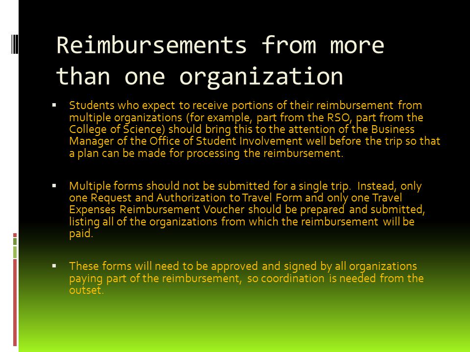 Reimbursements from more than one organization  Students who expect to receive portions of their reimbursement from multiple organizations (for example, part from the RSO, part from the College of Science) should bring this to the attention of the Business Manager of the Office of Student Involvement well before the trip so that a plan can be made for processing the reimbursement.