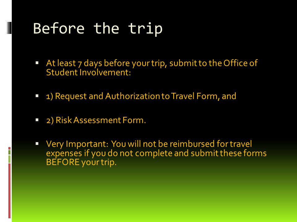 Before the trip  At least 7 days before your trip, submit to the Office of Student Involvement:  1) Request and Authorization to Travel Form, and  2) Risk Assessment Form.