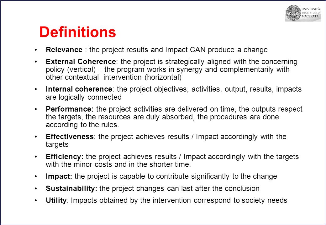 Definitions Relevance : the project results and Impact CAN produce a change External Coherence: the project is strategically aligned with the concerning policy (vertical) – the program works in synergy and complementarily with other contextual intervention (horizontal) Internal coherence: the project objectives, activities, output, results, impacts are logically connected Performance: the project activities are delivered on time, the outputs respect the targets, the resources are duly absorbed, the procedures are done according to the rules.