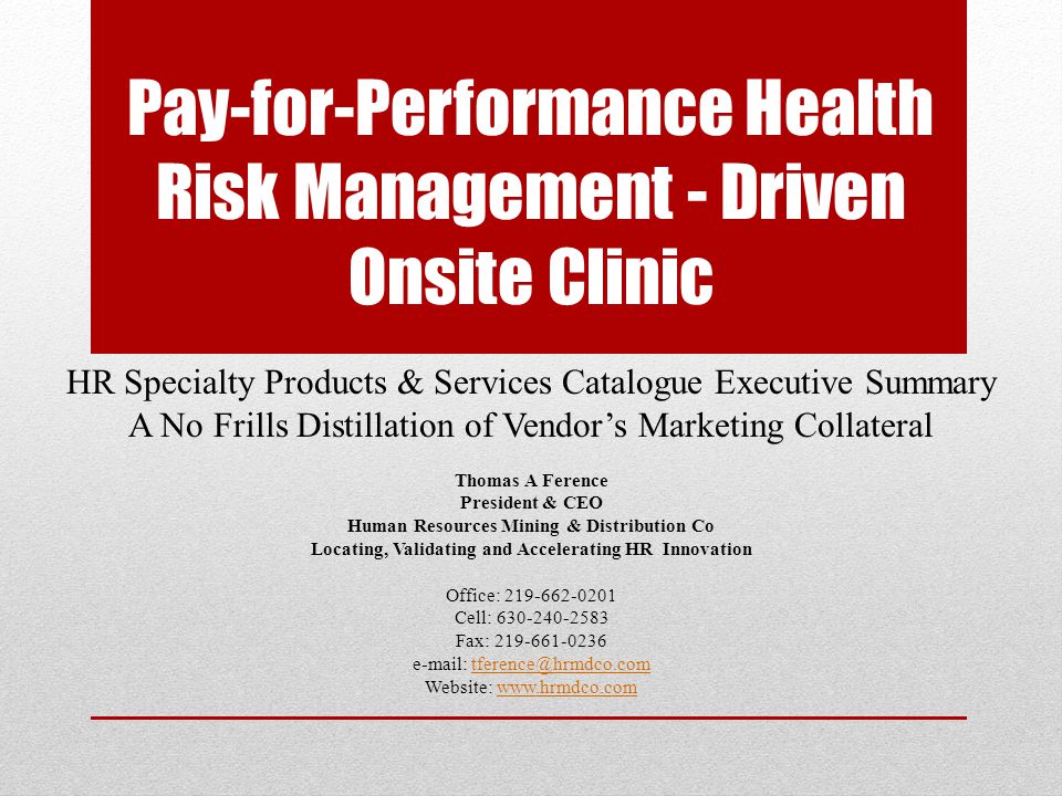Pay-for-Performance Health Risk Management - Driven Onsite Clinic HR Specialty Products & Services Catalogue Executive Summary A No Frills Distillation of Vendor’s Marketing Collateral Thomas A Ference President & CEO Human Resources Mining & Distribution Co Locating, Validating and Accelerating HR Innovation Office: Cell: Fax: Website:
