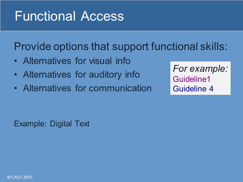 © CAST 2015 Functional Access Provide options that support functional skills: Alternatives for visual info Alternatives for auditory info Alternatives for communication Example: Digital Text For example: Guideline1 Guideline 4