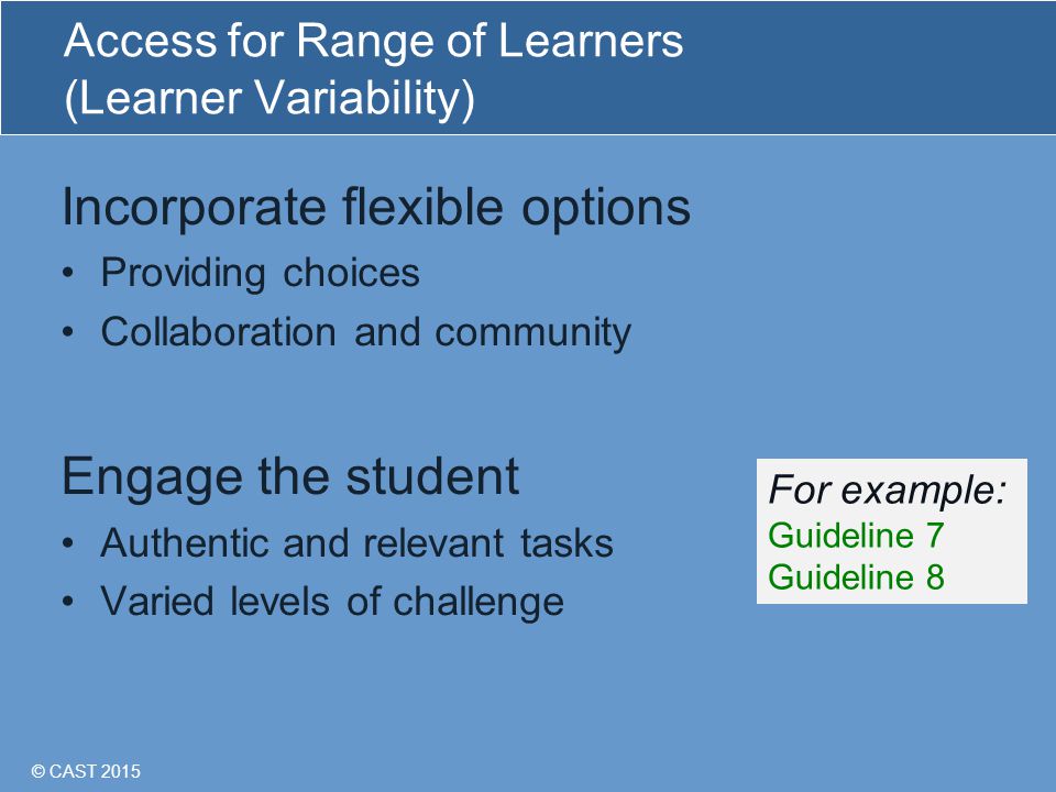 © CAST 2015 Access for Range of Learners (Learner Variability) Incorporate flexible options Providing choices Collaboration and community Engage the student Authentic and relevant tasks Varied levels of challenge For example: Guideline 7 Guideline 8