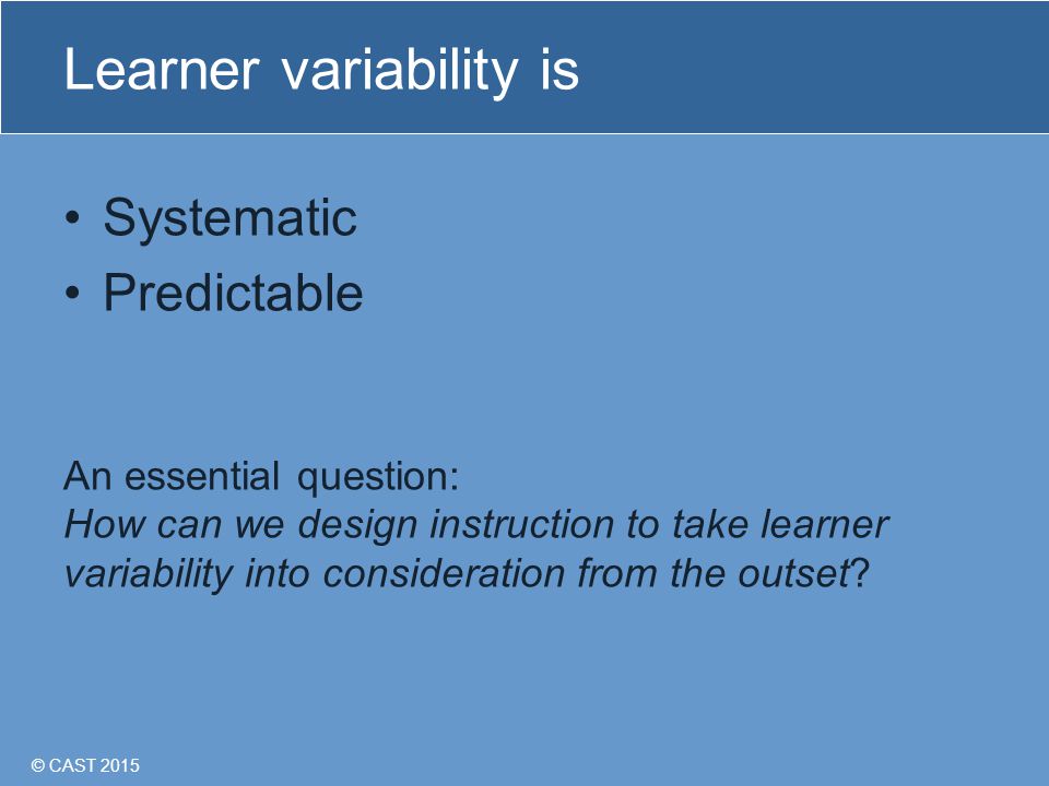© CAST 2015 Learner variability is Systematic Predictable An essential question: How can we design instruction to take learner variability into consideration from the outset