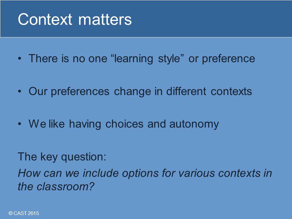© CAST 2015 Context matters There is no one learning style or preference Our preferences change in different contexts We like having choices and autonomy The key question: How can we include options for various contexts in the classroom