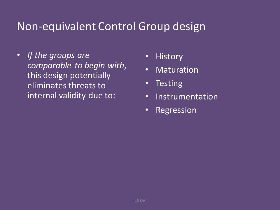 Non-equivalent Control Group design If the groups are comparable to begin with, this design potentially eliminates threats to internal validity due to: History Maturation Testing Instrumentation Regression  Quasi
