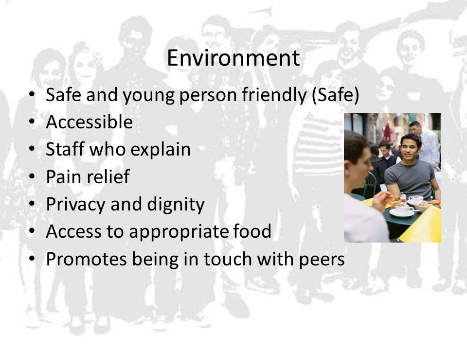 Environment Safe and young person friendly (Safe) Accessible Staff who explain Pain relief Privacy and dignity Access to appropriate food Promotes being in touch with peers
