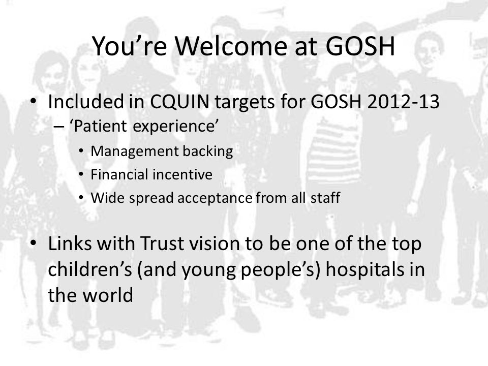 You’re Welcome at GOSH Included in CQUIN targets for GOSH – ‘Patient experience’ Management backing Financial incentive Wide spread acceptance from all staff Links with Trust vision to be one of the top children’s (and young people’s) hospitals in the world