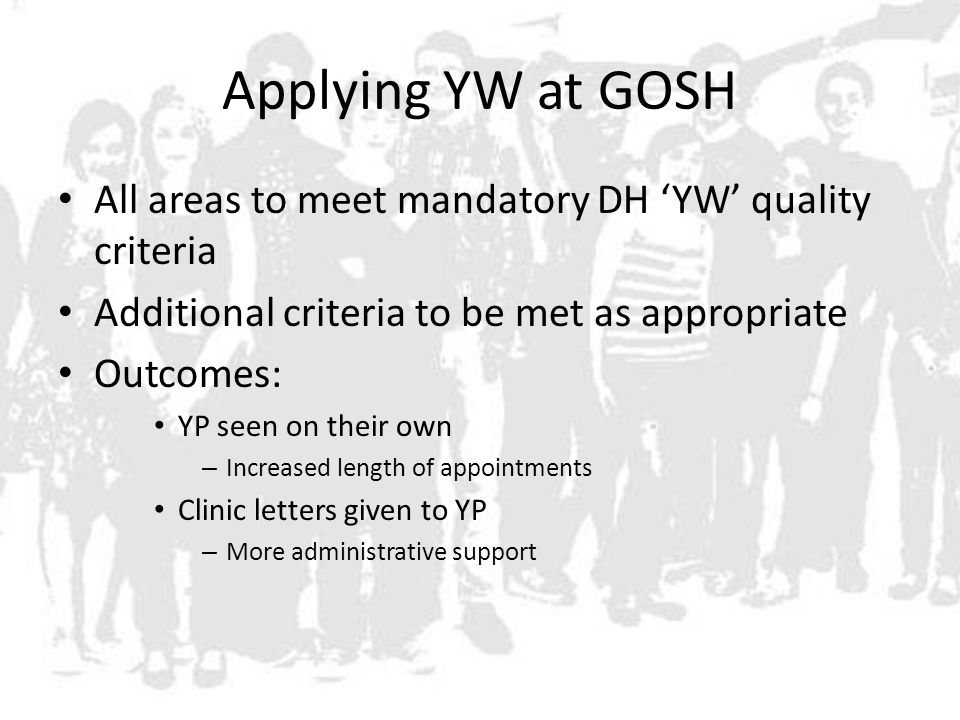 Applying YW at GOSH All areas to meet mandatory DH ‘YW’ quality criteria Additional criteria to be met as appropriate Outcomes: YP seen on their own – Increased length of appointments Clinic letters given to YP – More administrative support