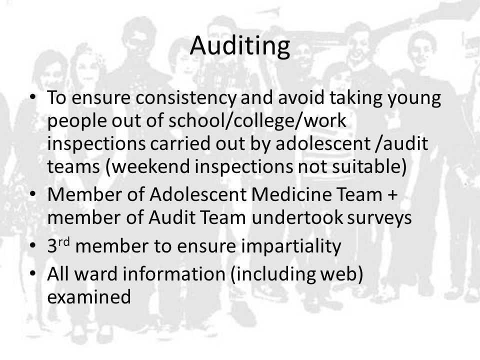 Auditing To ensure consistency and avoid taking young people out of school/college/work inspections carried out by adolescent /audit teams (weekend inspections not suitable) Member of Adolescent Medicine Team + member of Audit Team undertook surveys 3 rd member to ensure impartiality All ward information (including web) examined