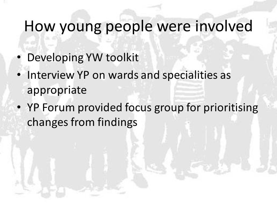 How young people were involved Developing YW toolkit Interview YP on wards and specialities as appropriate YP Forum provided focus group for prioritising changes from findings