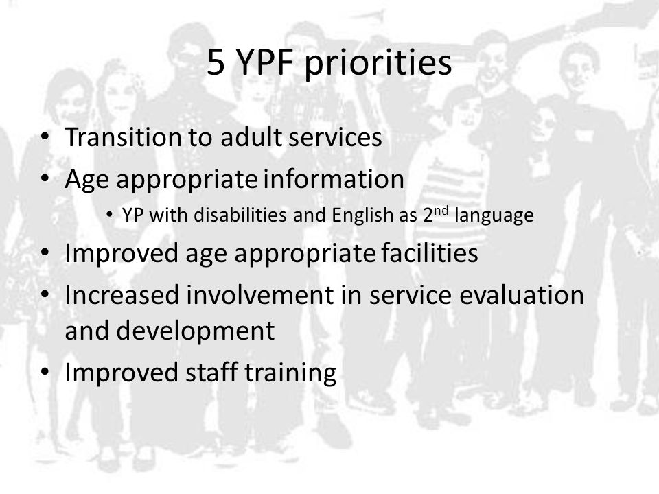 5 YPF priorities Transition to adult services Age appropriate information YP with disabilities and English as 2 nd language Improved age appropriate facilities Increased involvement in service evaluation and development Improved staff training