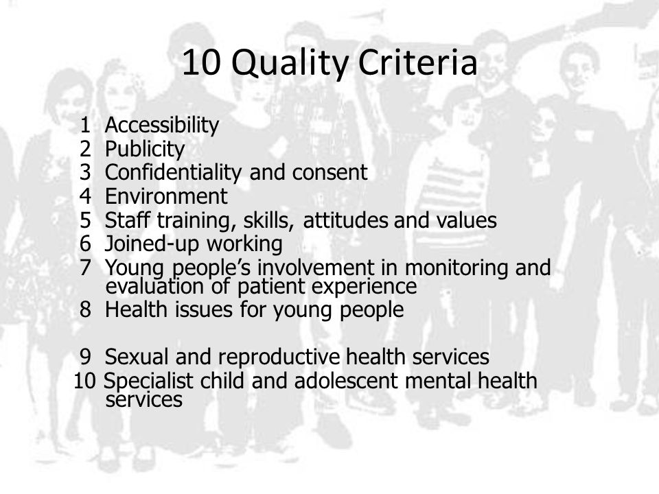 10 Quality Criteria 1 Accessibility 2 Publicity 3 Confidentiality and consent 4 Environment 5 Staff training, skills, attitudes and values 6 Joined-up working 7 Young people’s involvement in monitoring and evaluation of patient experience 8 Health issues for young people 9 Sexual and reproductive health services 10 Specialist child and adolescent mental health services