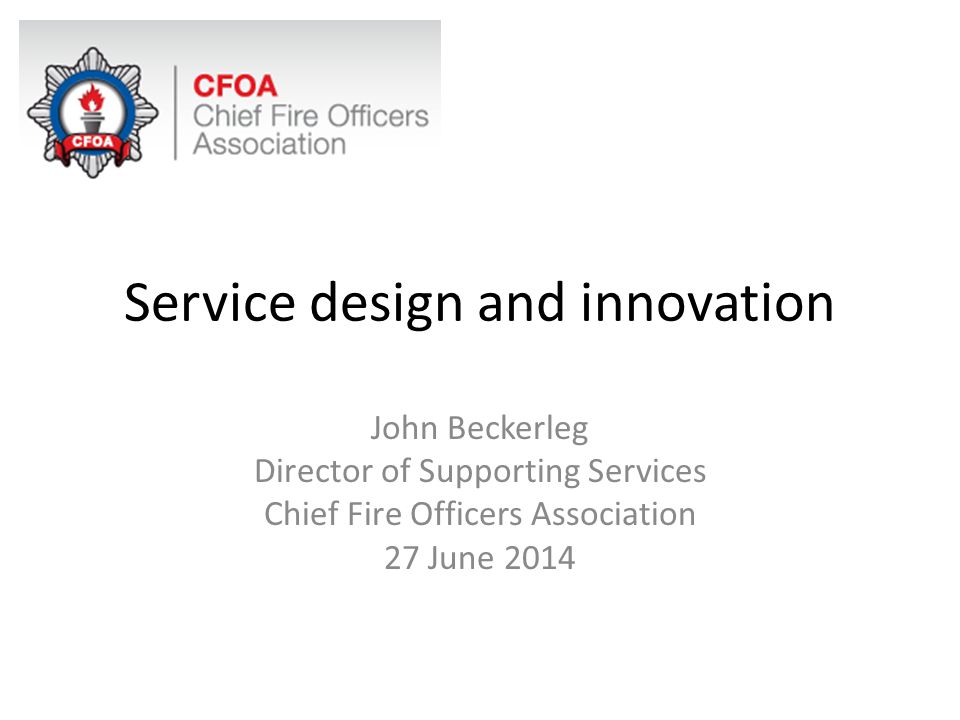 Service design and innovation John Beckerleg Director of Supporting Services Chief Fire Officers Association 27 June 2014