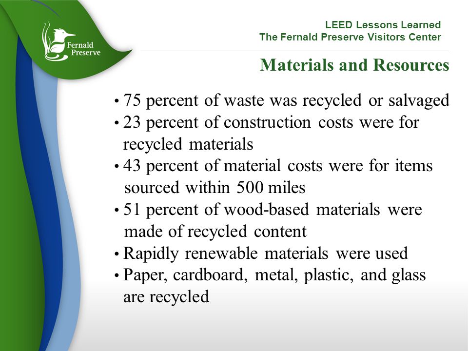 Materials and Resources 75 percent of waste was recycled or salvaged 23 percent of construction costs were for recycled materials 43 percent of material costs were for items sourced within 500 miles 51 percent of wood-based materials were made of recycled content Rapidly renewable materials were used Paper, cardboard, metal, plastic, and glass are recycled LEED Lessons Learned The Fernald Preserve Visitors Center