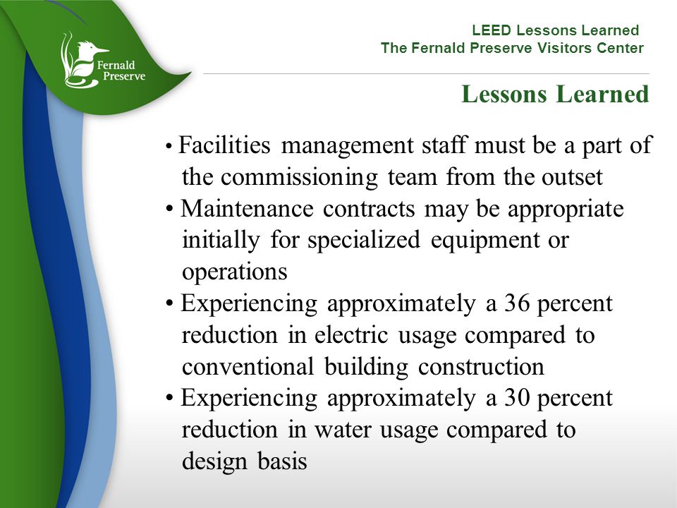 Lessons Learned Facilities management staff must be a part of the commissioning team from the outset Maintenance contracts may be appropriate initially for specialized equipment or operations Experiencing approximately a 36 percent reduction in electric usage compared to conventional building construction Experiencing approximately a 30 percent reduction in water usage compared to design basis LEED Lessons Learned The Fernald Preserve Visitors Center