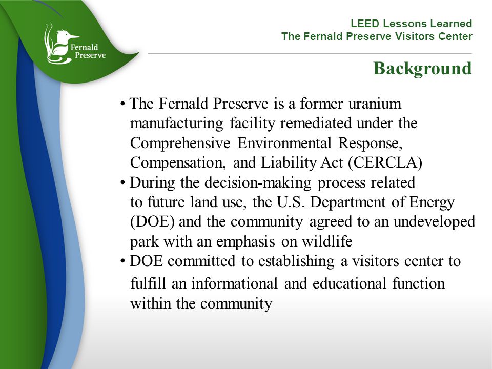 LEED Lessons Learned The Fernald Preserve Visitors Center Background The Fernald Preserve is a former uranium manufacturing facility remediated under the Comprehensive Environmental Response, Compensation, and Liability Act (CERCLA) During the decision-making process related to future land use, the U.S.