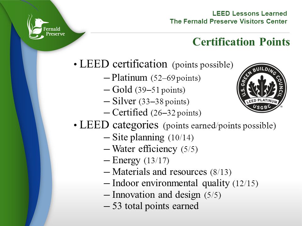Certification Points LEED certification (points possible) ─ Platinum (52–69 points) ─ Gold (39 – 51 points) ─ Silver (33 – 38 points) ─ Certified (26 – 32 points) LEED categories (points earned/points possible) ─ Site planning (10/14) ─ Water efficiency (5/5) ─ Energy (13/17) ─ Materials and resources (8/13) ─ Indoor environmental quality (12/15) ─ Innovation and design (5/5) ─ 53 total points earned LEED Lessons Learned The Fernald Preserve Visitors Center