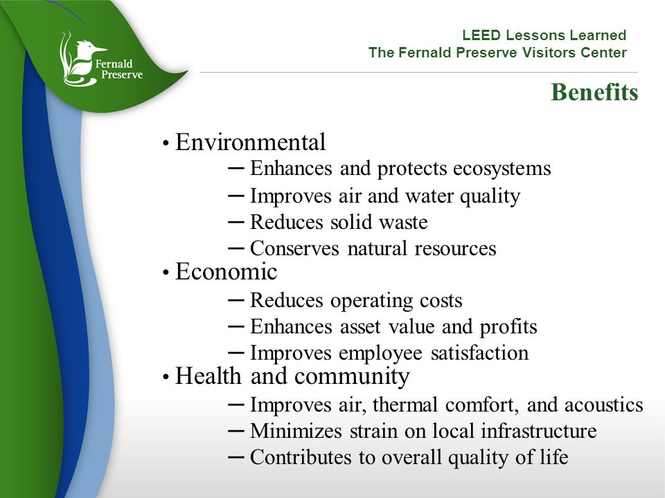 Benefits Environmental ─ Enhances and protects ecosystems ─ Improves air and water quality ─ Reduces solid waste ─ Conserves natural resources Economic ─ Reduces operating costs ─ Enhances asset value and profits ─ Improves employee satisfaction Health and community ─ Improves air, thermal comfort, and acoustics ─ Minimizes strain on local infrastructure ─ Contributes to overall quality of life LEED Lessons Learned The Fernald Preserve Visitors Center