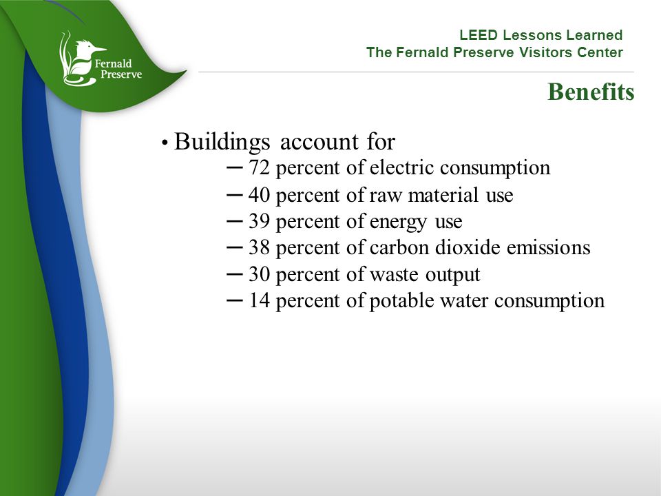 Benefits Buildings account for ─ 72 percent of electric consumption ─ 40 percent of raw material use ─ 39 percent of energy use ─ 38 percent of carbon dioxide emissions ─ 30 percent of waste output ─ 14 percent of potable water consumption LEED Lessons Learned The Fernald Preserve Visitors Center