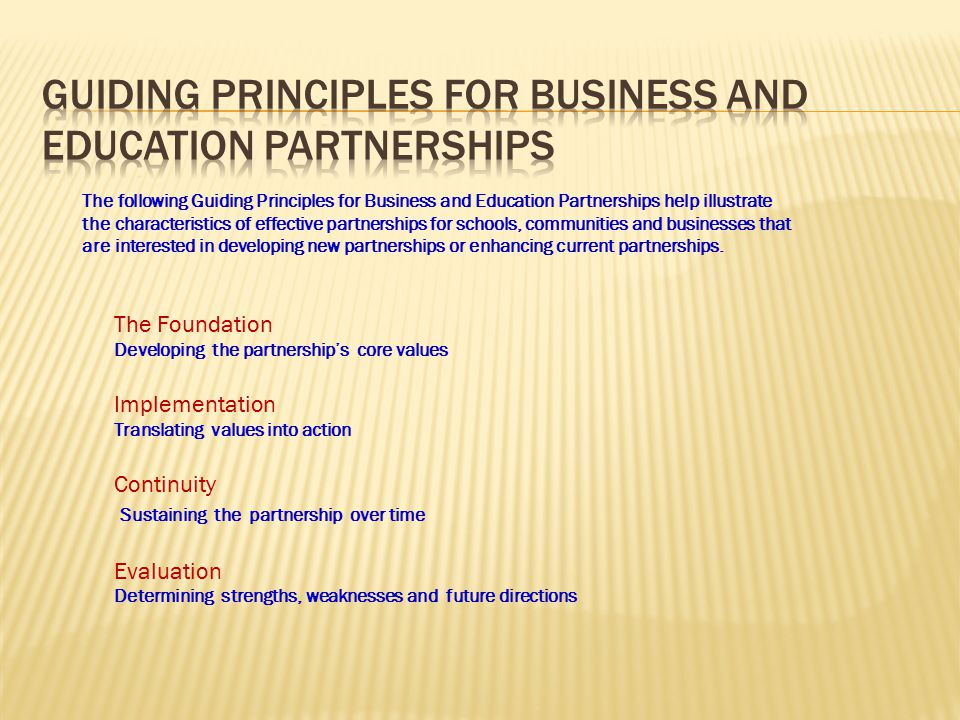 The following Guiding Principles for Business and Education Partnerships help illustrate the characteristics of effective partnerships for schools, communities and businesses that are interested in developing new partnerships or enhancing current partnerships.