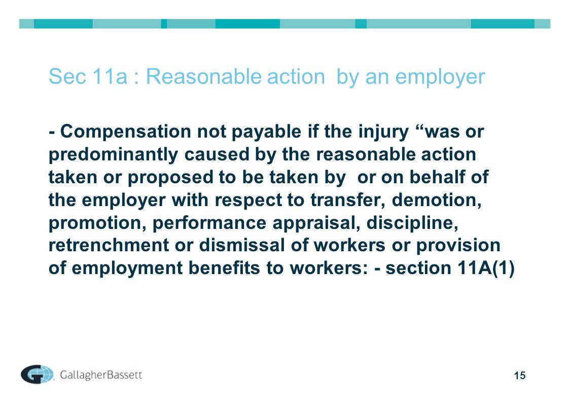 15 Sec 11a : Reasonable action by an employer - Compensation not payable if the injury was or predominantly caused by the reasonable action taken or proposed to be taken by or on behalf of the employer with respect to transfer, demotion, promotion, performance appraisal, discipline, retrenchment or dismissal of workers or provision of employment benefits to workers: - section 11A(1)