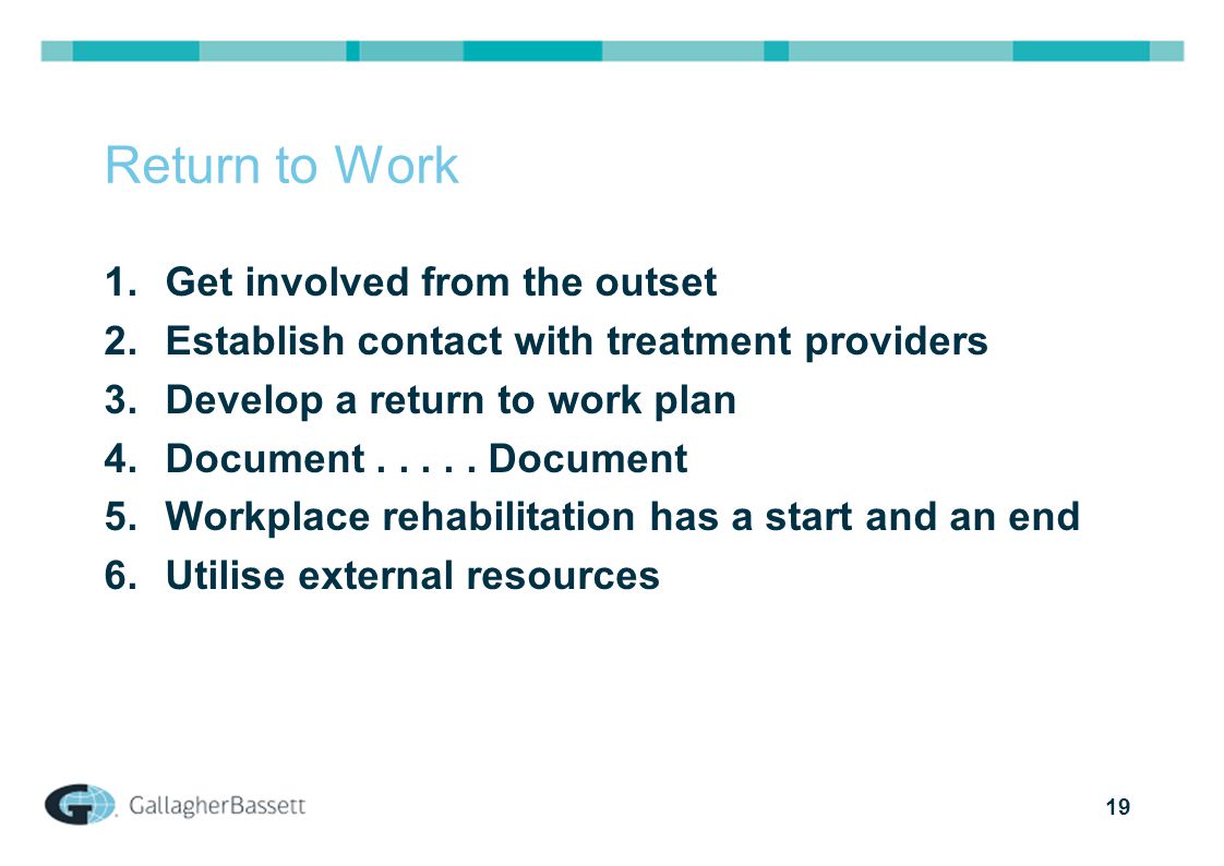 19 Return to Work 1.Get involved from the outset 2.Establish contact with treatment providers 3.Develop a return to work plan 4.Document.....