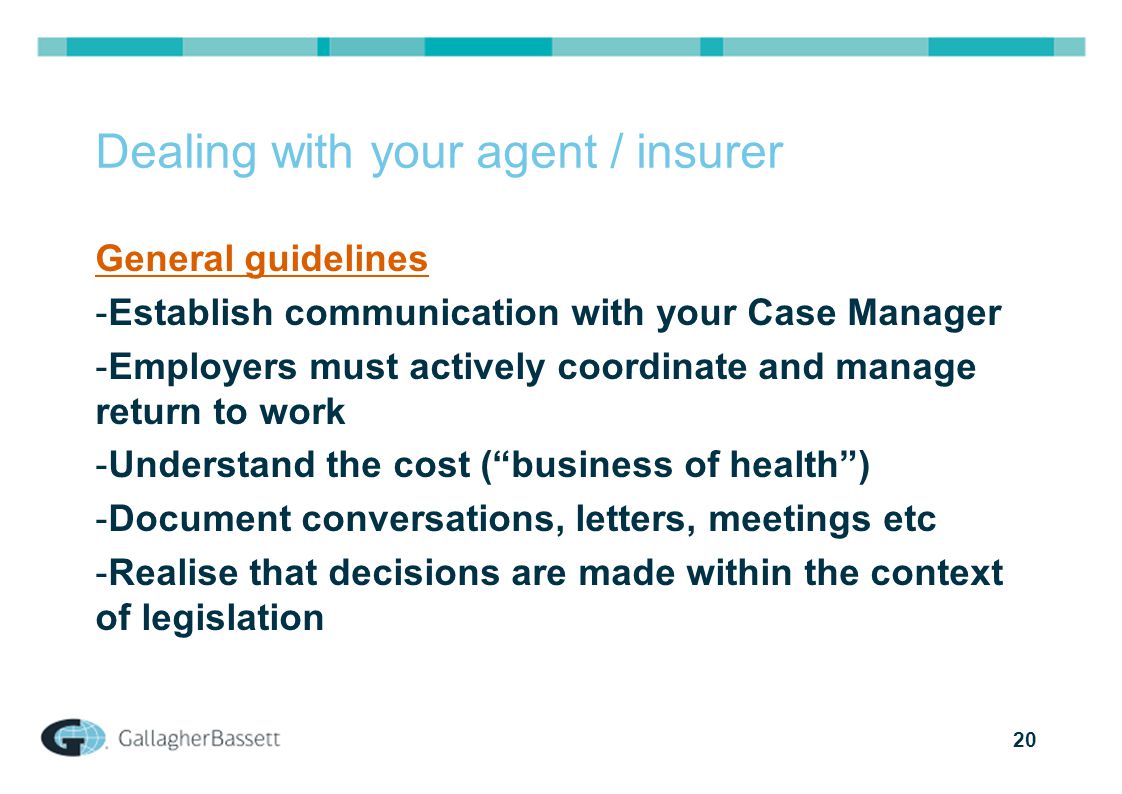 20 Dealing with your agent / insurer General guidelines -Establish communication with your Case Manager -Employers must actively coordinate and manage return to work -Understand the cost ( business of health ) -Document conversations, letters, meetings etc -Realise that decisions are made within the context of legislation