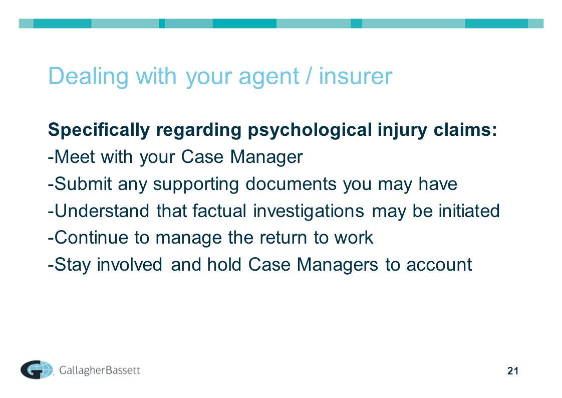 21 Dealing with your agent / insurer Specifically regarding psychological injury claims: -Meet with your Case Manager -Submit any supporting documents you may have -Understand that factual investigations may be initiated -Continue to manage the return to work -Stay involved and hold Case Managers to account