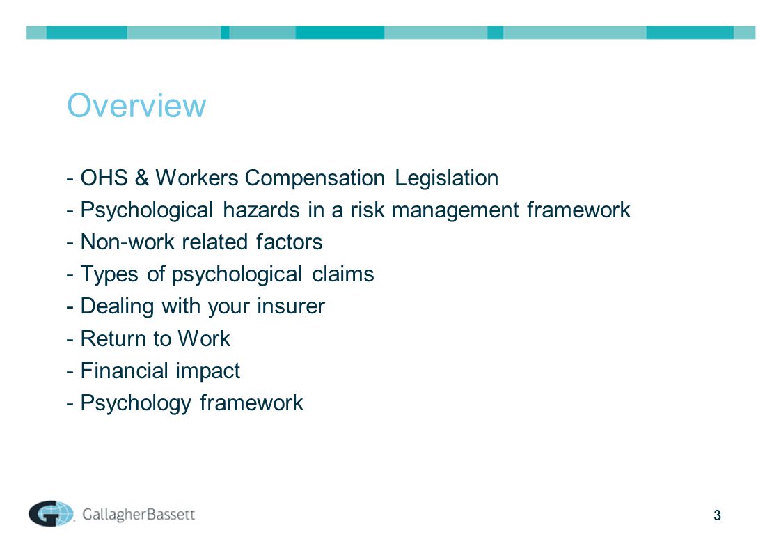 3 Overview - OHS & Workers Compensation Legislation - Psychological hazards in a risk management framework - Non-work related factors - Types of psychological claims - Dealing with your insurer - Return to Work - Financial impact - Psychology framework