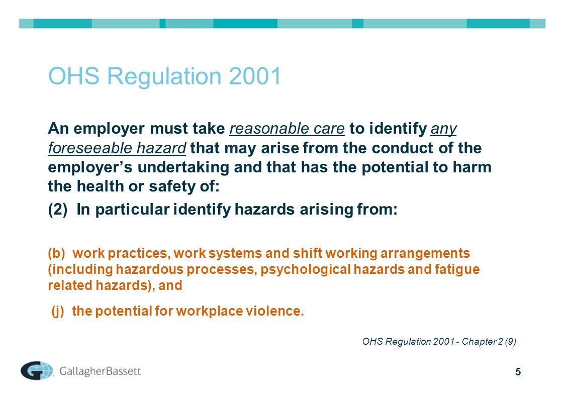 5 OHS Regulation 2001 An employer must take reasonable care to identify any foreseeable hazard that may arise from the conduct of the employer’s undertaking and that has the potential to harm the health or safety of: (2) In particular identify hazards arising from: (b) work practices, work systems and shift working arrangements (including hazardous processes, psychological hazards and fatigue related hazards), and (j) the potential for workplace violence.