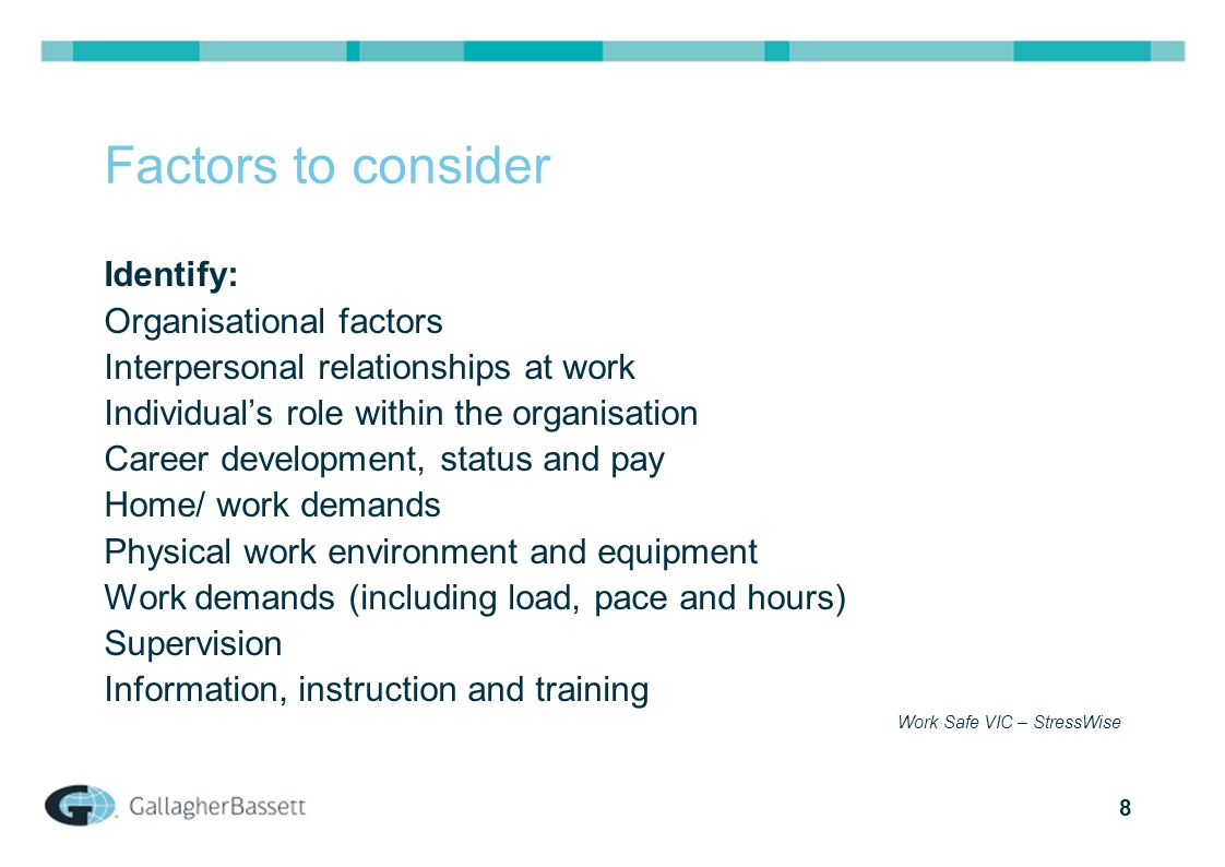 8 Factors to consider Identify: Organisational factors Interpersonal relationships at work Individual’s role within the organisation Career development, status and pay Home/ work demands Physical work environment and equipment Work demands (including load, pace and hours) Supervision Information, instruction and training Work Safe VIC – StressWise