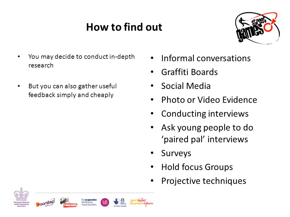 How to find out You may decide to conduct in-depth research But you can also gather useful feedback simply and cheaply Informal conversations Graffiti Boards Social Media Photo or Video Evidence Conducting interviews Ask young people to do ‘paired pal’ interviews Surveys Hold focus Groups Projective techniques