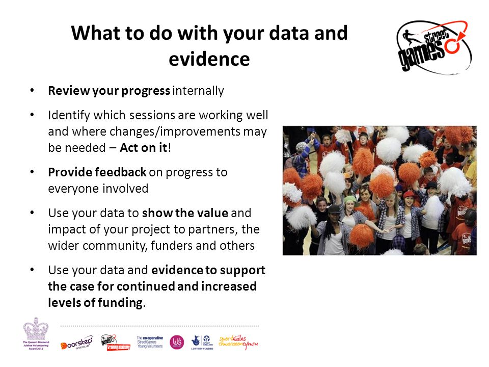 What to do with your data and evidence Review your progress internally Identify which sessions are working well and where changes/improvements may be needed – Act on it.