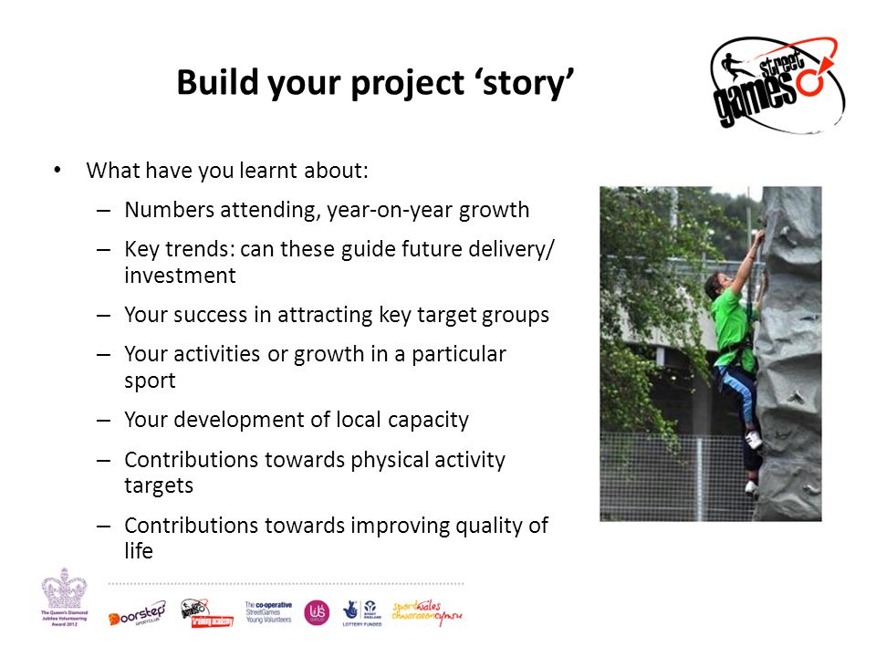 Build your project ‘story’ What have you learnt about: – Numbers attending, year-on-year growth – Key trends: can these guide future delivery/ investment – Your success in attracting key target groups – Your activities or growth in a particular sport – Your development of local capacity – Contributions towards physical activity targets – Contributions towards improving quality of life