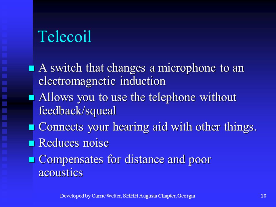 Developed by Carrie Welter, SHHH Augusta Chapter, Georgia10 Telecoil A switch that changes a microphone to an electromagnetic induction A switch that changes a microphone to an electromagnetic induction Allows you to use the telephone without feedback/squeal Allows you to use the telephone without feedback/squeal Connects your hearing aid with other things.