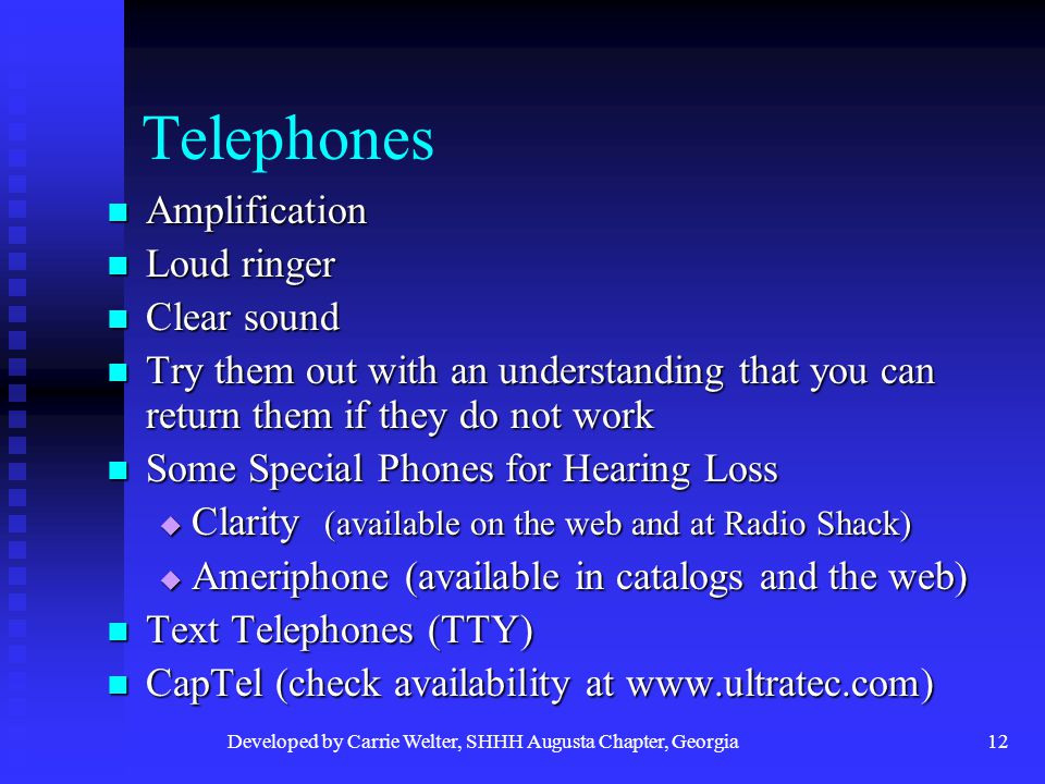 Developed by Carrie Welter, SHHH Augusta Chapter, Georgia12 Telephones Amplification Amplification Loud ringer Loud ringer Clear sound Clear sound Try them out with an understanding that you can return them if they do not work Try them out with an understanding that you can return them if they do not work Some Special Phones for Hearing Loss Some Special Phones for Hearing Loss  Clarity (available on the web and at Radio Shack)  Ameriphone (available in catalogs and the web) Text Telephones (TTY) Text Telephones (TTY) CapTel (check availability at   CapTel (check availability at