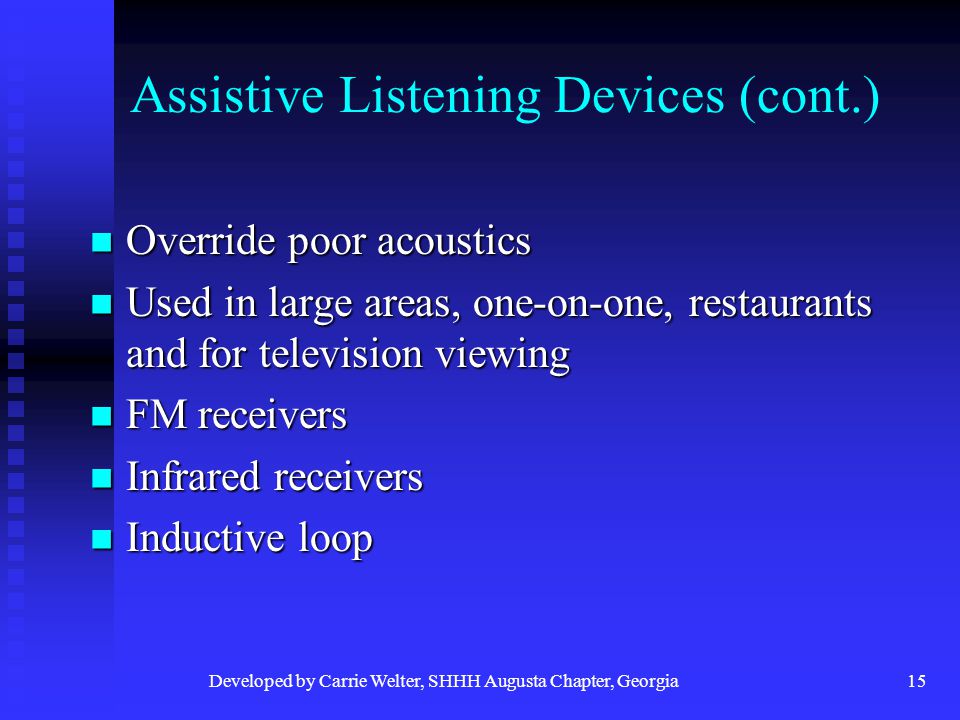 Developed by Carrie Welter, SHHH Augusta Chapter, Georgia15 Assistive Listening Devices (cont.) Override poor acoustics Override poor acoustics Used in large areas, one-on-one, restaurants and for television viewing Used in large areas, one-on-one, restaurants and for television viewing FM receivers FM receivers Infrared receivers Infrared receivers Inductive loop Inductive loop