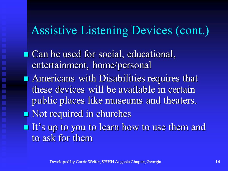 Developed by Carrie Welter, SHHH Augusta Chapter, Georgia16 Assistive Listening Devices (cont.) Can be used for social, educational, entertainment, home/personal Can be used for social, educational, entertainment, home/personal Americans with Disabilities requires that these devices will be available in certain public places like museums and theaters.