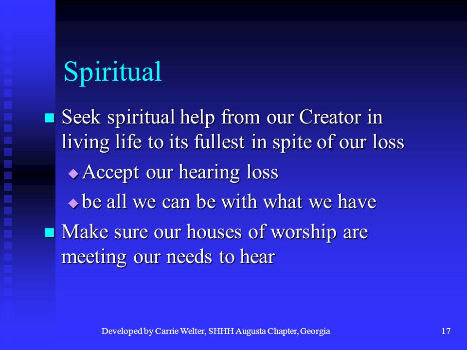Developed by Carrie Welter, SHHH Augusta Chapter, Georgia17 Spiritual Seek spiritual help from our Creator in living life to its fullest in spite of our loss Seek spiritual help from our Creator in living life to its fullest in spite of our loss  Accept our hearing loss  be all we can be with what we have Make sure our houses of worship are meeting our needs to hear Make sure our houses of worship are meeting our needs to hear